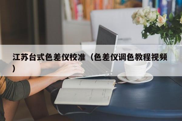 江蘇臺式色差儀校準（色差儀調(diào)色教程視頻 ）