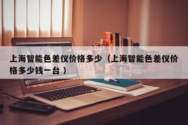 上海智能色差儀價(jià)格多少（上海智能色差儀價(jià)格多少錢一臺 ）