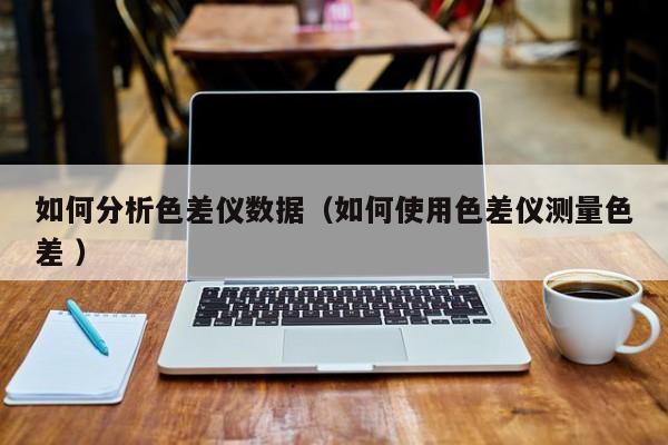 如何分析色差儀數(shù)據（如何使用色差儀測量色差 ）