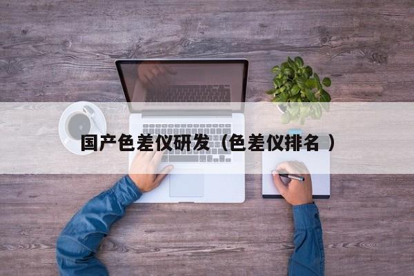 國(guó)產(chǎn)色差儀研發(fā)（色差儀排名 ）