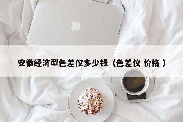 安徽經(jīng)濟型色差儀多少錢（色差儀 價格 ）
