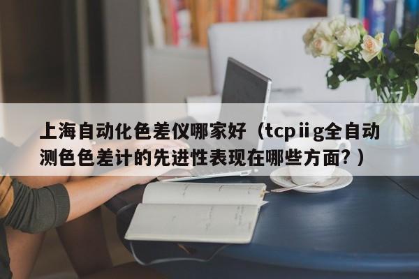上海自動化色差儀哪家好（tcpⅱg全自動測色色差計(jì)的先進(jìn)性表現(xiàn)在哪些方面? ）
