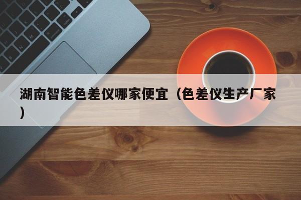 湖南智能色差儀哪家便宜（色差儀生產(chǎn)廠(chǎng)家 ）