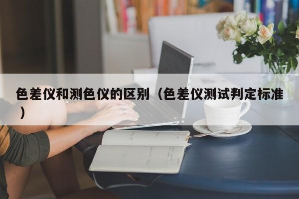 色差儀和測(cè)色儀的區(qū)別（色差儀測(cè)試判定標(biāo)準(zhǔn) ）