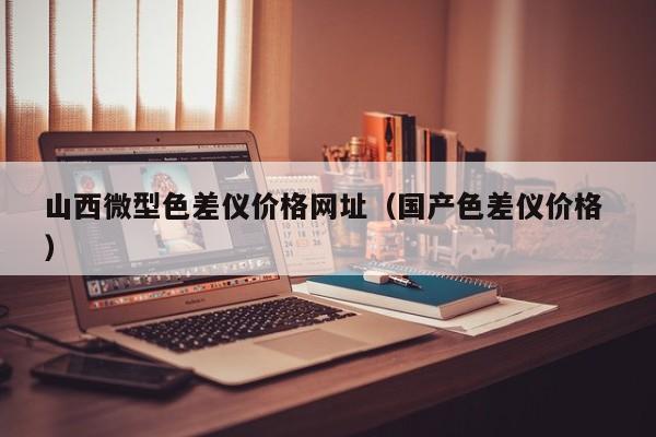 山西微型色差儀價(jià)格網(wǎng)址（國(guó)產(chǎn)色差儀價(jià)格 ）