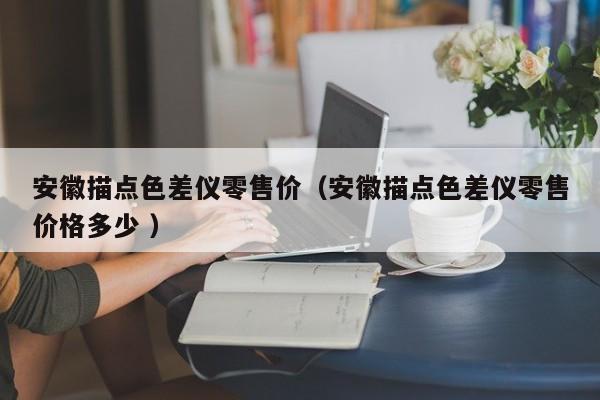 安徽描點(diǎn)色差儀零售價（安徽描點(diǎn)色差儀零售價格多少 ）